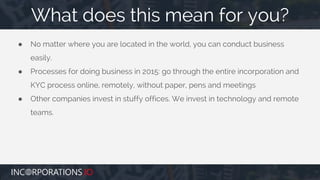 ● No matter where you are located in the world, you can conduct business
easily.
● Processes for doing business in 2015: go through the entire incorporation and
KYC process online, remotely, without paper, pens and meetings
● Other companies invest in stuffy offices. We invest in technology and remote
teams.
What does this mean for you?
 