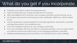● Compare your options online at Incorporations.IO
● Click to incorporate now, and go through the KYC process
● After due diligence (KYC process), your company and bank account will be set up.
● All company documents and necessary share certificates, M&AA etc. will be mailed
to you.
● Use our proprietary, backend platform to manage signatures, documents, cap table
and legal documents, at no additional cost
● You have complete control over your company at all times
● If you are not happy with your provider or corporate secretary, you can easily switch;
our software and service make it easy. Even changing jurisdiction is possible.
● Additional bookkeeping and accounting on an individual basis is also available.
What do you get if you incorporate
 