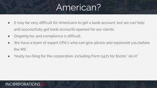 ● It may be very difficult for Americans to get a bank account, but we can help
and successfully get bank accounts opened for our clients
● Ongoing tax and compliance is difficult.
● We have a team of expert CPA’s who can give advice and represent you before
the IRS
● Yearly tax filing for the corporation, including Form 5471 for $1000 “all-in”
American?
 