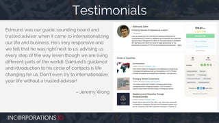 Edmund was our guide, sounding board and
trusted advisor when it came to internationalizing
our life and business. He's very responsive and
we felt that he was right next to us, advising us
every step of the way (even though we are living
different parts of the world). Edmund's guidance
and introduction to his circle of contacts is life
changing for us. Don't even try to internationalize
your life without a trusted advisor!
– Jeremy Wong
Testimonials
 