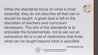 While the standards focus on what is most
essential, they do not describe all that can or
should be taught. A great deal is left to the
discretion of teachers and curriculum
developers. The aim of the standards is to
articulate the fundamentals, not to set out an
exhaustive list or a set of restrictions that limits
what can be taught beyond what is specified.
                                         corestandards.org
 