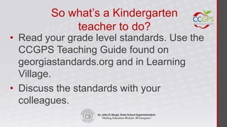 So what’s a Kindergarten
            teacher to do?
• Read your grade level standards. Use the
  CCGPS Teaching Guide found on
  georgiastandards.org and in Learning
  Village.
• Discuss the standards with your
  colleagues.
 