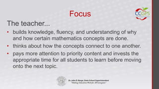 Focus
The teacher...
• builds knowledge, fluency, and understanding of why
  and how certain mathematics concepts are done.
• thinks about how the concepts connect to one another.
• pays more attention to priority content and invests the
  appropriate time for all students to learn before moving
  onto the next topic.
 
