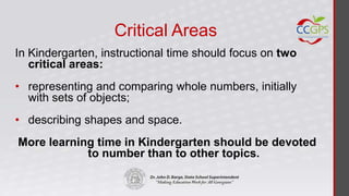 Critical Areas
In Kindergarten, instructional time should focus on two
   critical areas:
• representing and comparing whole numbers, initially
  with sets of objects;
• describing shapes and space.
More learning time in Kindergarten should be devoted
            to number than to other topics.
 