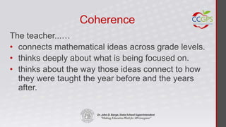 Coherence
The teacher...…
• connects mathematical ideas across grade levels.
• thinks deeply about what is being focused on.
• thinks about the way those ideas connect to how
  they were taught the year before and the years
  after.
 