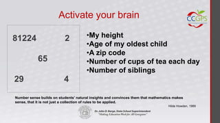 Activate your brain

81224                     2           •My height
                                      •Age of my oldest child
                                      •A zip code
            65                        •Number of cups of tea each day
                                      •Number of siblings
29                        4

Number sense builds on students’ natural insights and convinces them that mathematics makes
sense, that it is not just a collection of rules to be applied.
                                                                                   Hilde Howden, 1989
 