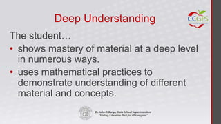 Deep Understanding
The student…
• shows mastery of material at a deep level
  in numerous ways.
• uses mathematical practices to
  demonstrate understanding of different
  material and concepts.
 