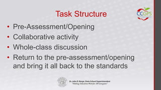 Task Structure
•   Pre-Assessment/Opening
•   Collaborative activity
•   Whole-class discussion
•   Return to the pre-assessment/opening
    and bring it all back to the standards
 