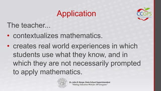 Application
The teacher...
• contextualizes mathematics.
• creates real world experiences in which
  students use what they know, and in
  which they are not necessarily prompted
  to apply mathematics.
 