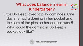 What does balance mean in
             Kindergarten?
Little Bo Peep loved to play dominoes. One
  day she had a domino in her pocket and
  the sum of the pips on her domino was 5.
  What could the domino in Bo Peep’s
  pocket look like?
 