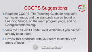 CCGPS Suggestions:
1. Read the CCGPS. The Teaching Guide for next year,
   curriculum maps and the standards can be found in
   Learning Village, on the math program page, and on
   Georgiastandards.org.
2. View the Fall 2011 Grade Level Webinars if you haven’t
   already seen them.
3. Review this broadcast with your team to identify key
   areas of focus.
 
