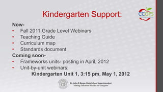 Kindergarten Support:
Now-
• Fall 2011 Grade Level Webinars
• Teaching Guide
• Curriculum map
• Standards document
Coming soon-
• Frameworks units- posting in April, 2012
• Unit-by-unit webinars:
        Kindergarten Unit 1, 3:15 pm, May 1, 2012
 
