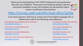 Thank you for participating in this CCGPS Professional Learning Session.
         We value your feedback. Please go to the following website, take the
          anonymous feedback survey, and complete the participation log to
                         receive a certificate of participation:
    http://survey.sedl.org/efm/wsb.dll/s/1g10a
    If you have questions, feel free to contact any of the English/Language Arts or
                 Mathematics staff at the following email addresses:
Sandi Woodall, Georgia Mathematics Coordinator            Kim Jeffcoat, Georgia ELA Coordinator
swoodall@doe.k12.ga.us                                    kjeffcoat@doe.k12.ga.us
James Pratt, Secondary Mathematics                        Susan Jacobs, Secondary ELA
jpratt@doe.k12.ga.us                                      sjacobs@doe.k12.ga.us
Brooke Kline, Secondary Mathematics                       Sallie Mills, Elementary ELA
bkline@doe.k12.ga.us                                      smills@doe.k12.ga.us
Turtle Gunn Toms, Elementary Mathematics                  Andria Bunner, Elementary ELA
tgunn@doe.k12.ga.us                                       abunner@doe.k12.ga.us
 
