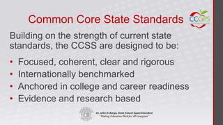 Common Core State Standards
Building on the strength of current state
standards, the CCSS are designed to be:
•   Focused, coherent, clear and rigorous
•   Internationally benchmarked
•   Anchored in college and career readiness
•   Evidence and research based
 