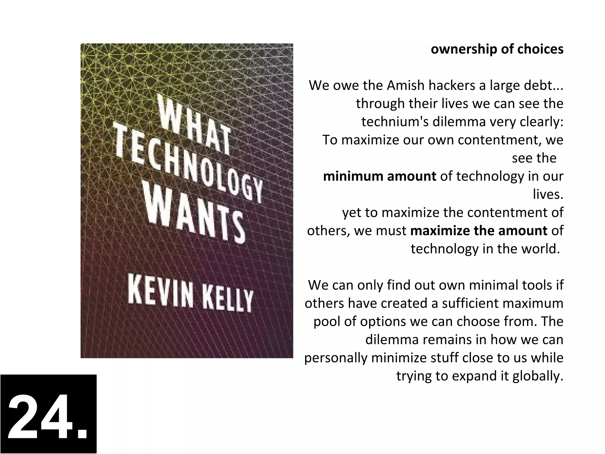ownership of choices

      We owe the Amish hackers a large debt...
              through their lives we can see the
               technium's dilemma very clearly:
        To maximize our own contentment, we
                                        see the
        minimum amount of technology in our
                                           lives.
           yet to maximize the contentment of
      others, we must maximize the amount of
                      technology in the world.

      We can only find out own minimal tools if
      others have created a sufficient maximum
       pool of options we can choose from. The
                dilemma remains in how we can
      personally minimize stuff close to us while
                     trying to expand it globally.


24.
 