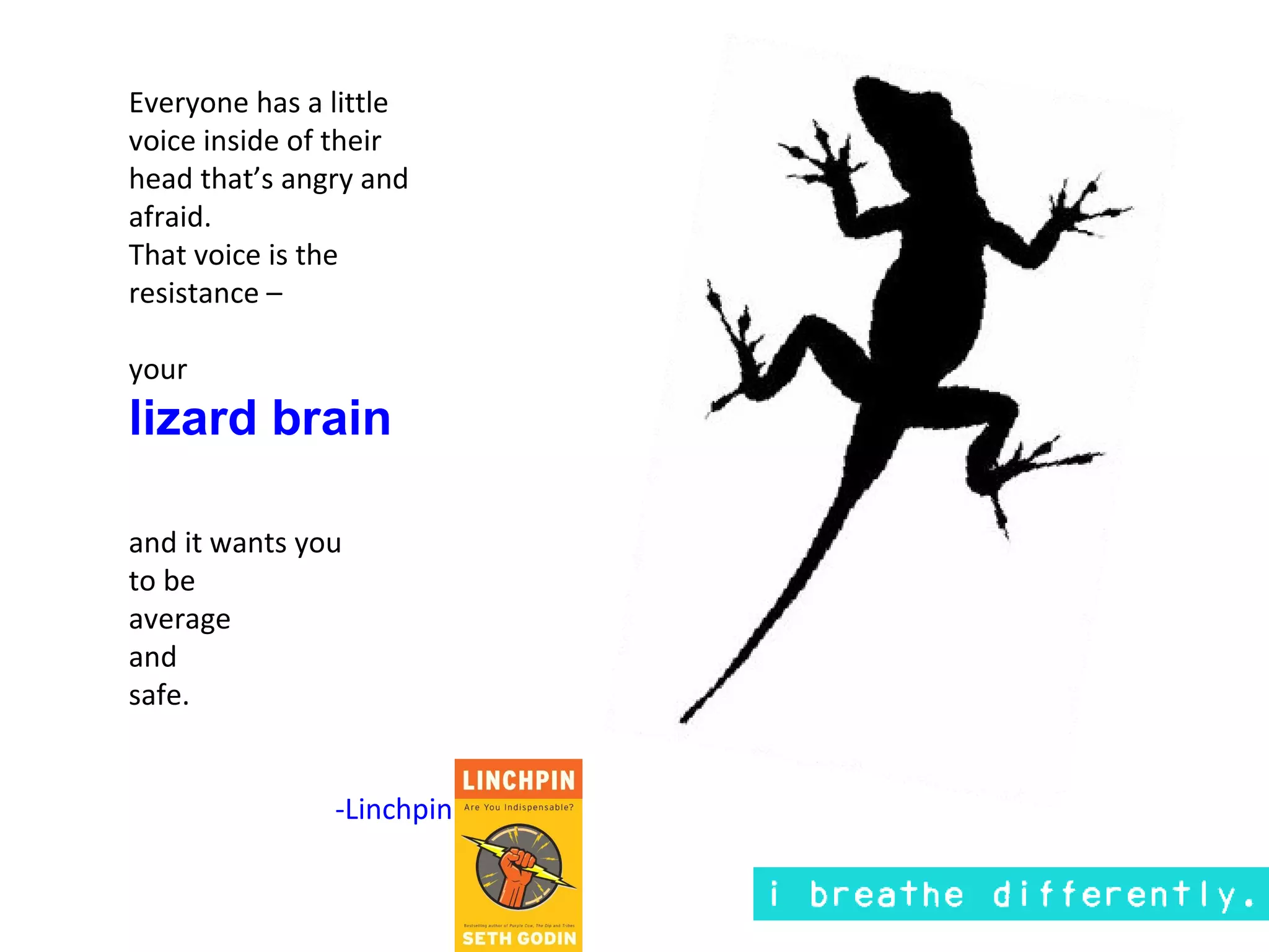 Everyone has a little
voice inside of their
head that’s angry and
afraid.
That voice is the
resistance –

your
lizard brain

and it wants you
to be
average
and
safe.


               -Linchpin
 