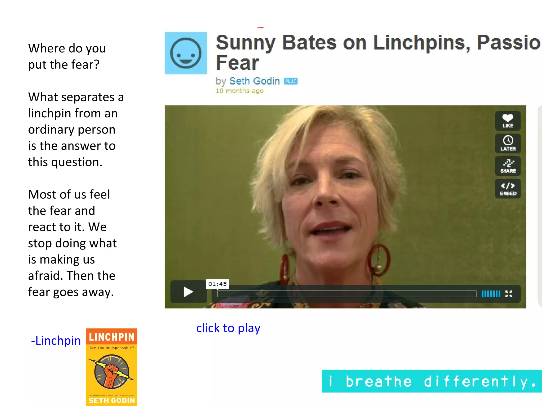 Where do you
put the fear?

What separates a
linchpin from an
ordinary person
is the answer to
this question.

Most of us feel
the fear and
react to it. We
stop doing what
is making us
afraid. Then the
fear goes away.

                   click to play
-Linchpin
 