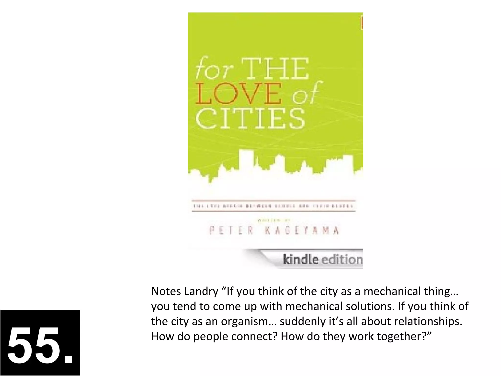 Notes Landry “If you think of the city as a mechanical thing…
      you tend to come up with mechanical solutions. If you think of
      the city as an organism… suddenly it’s all about relationships.


55.   How do people connect? How do they work together?”
 