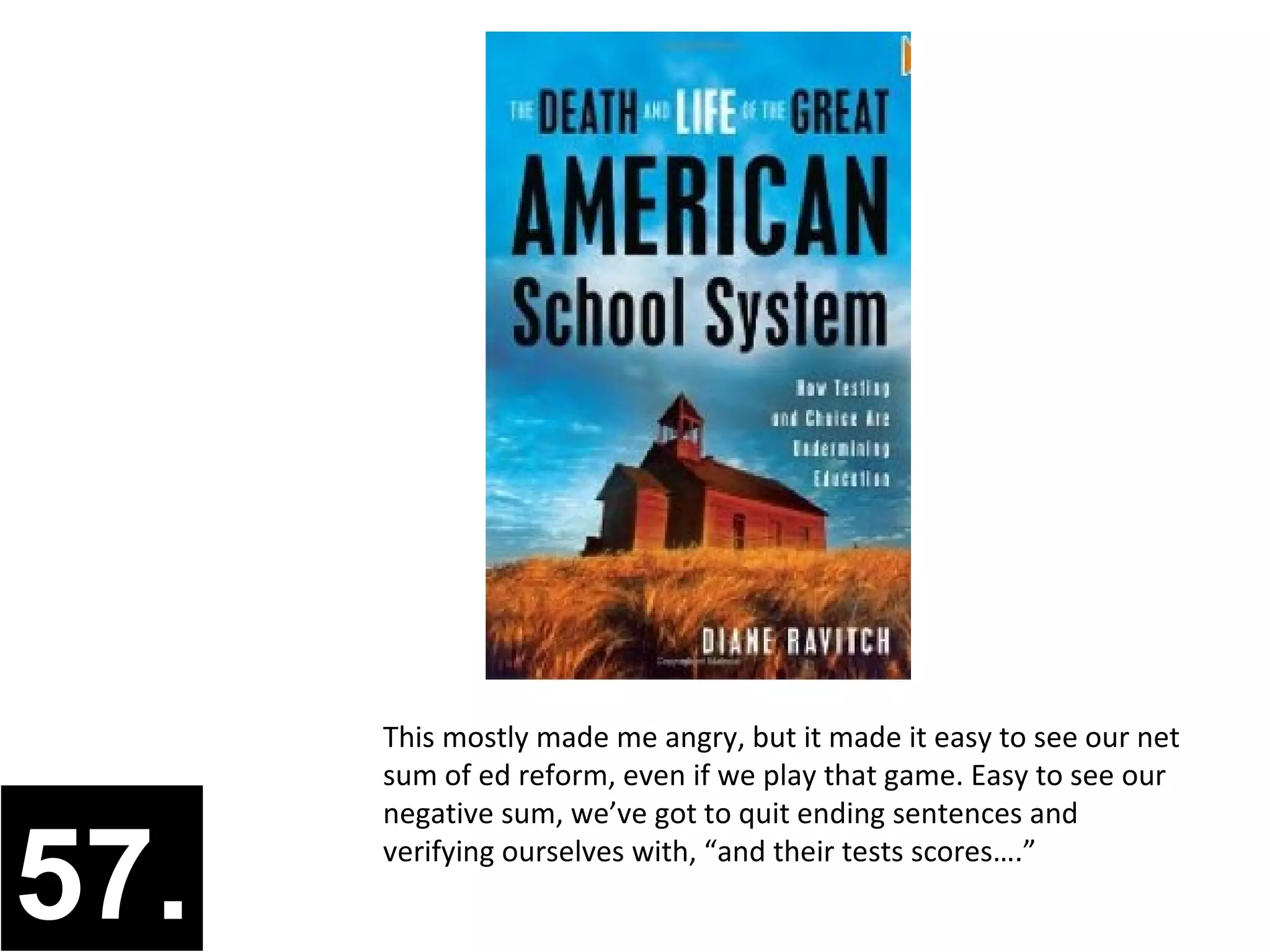 This mostly made me angry, but it made it easy to see our net
      sum of ed reform, even if we play that game. Easy to see our
      negative sum, we’ve got to quit ending sentences and


57.   verifying ourselves with, “and their tests scores….”
 