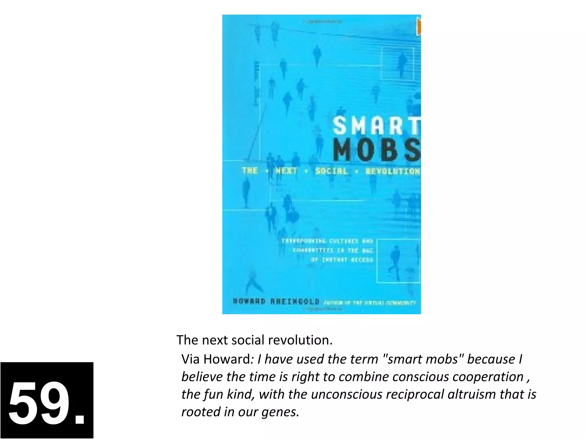 The next social revolution.
       Via Howard: I have used the term "smart mobs" because I
       believe the time is right to combine conscious cooperation ,

59.    the fun kind, with the unconscious reciprocal altruism that is
       rooted in our genes.
 