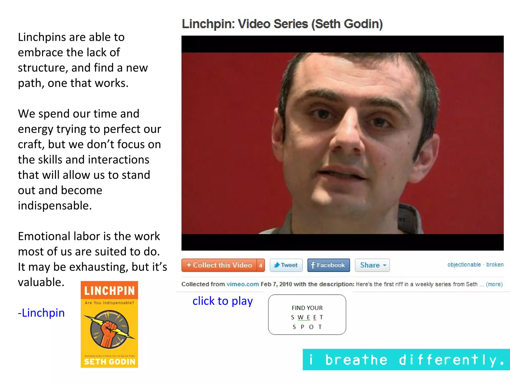 Linchpins are able to
embrace the lack of
structure, and find a new
path, one that works.

We spend our time and
energy trying to perfect our
craft, but we don’t focus on
the skills and interactions
that will allow us to stand
out and become
indispensable.

Emotional labor is the work
most of us are suited to do.
It may be exhausting, but it’s
valuable.
                                 click to play
-Linchpin
 