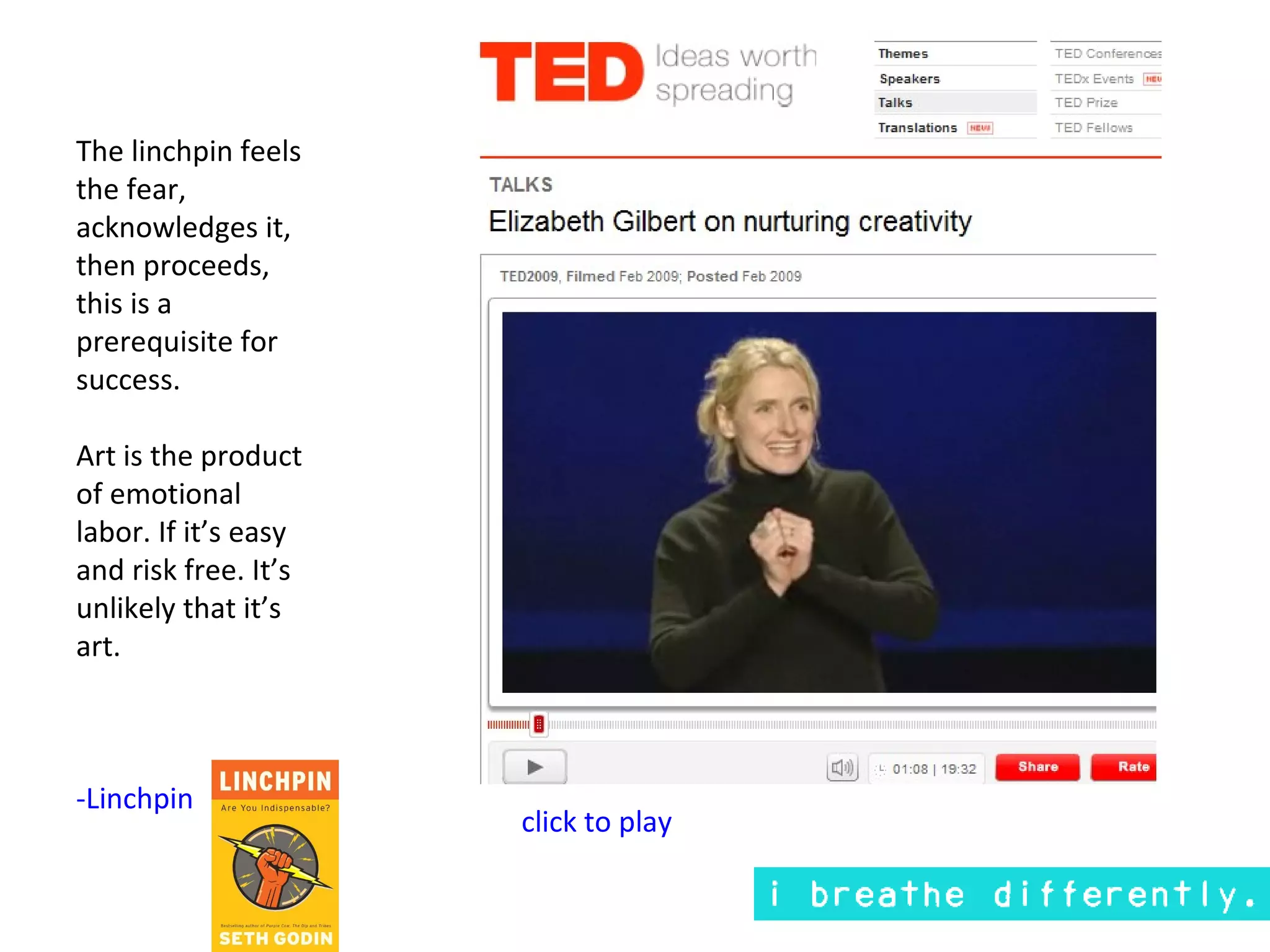 The linchpin feels
the fear,
acknowledges it,
then proceeds,
this is a
prerequisite for
success.

Art is the product
of emotional
labor. If it’s easy
and risk free. It’s
unlikely that it’s
art.



-Linchpin
                      click to play
 