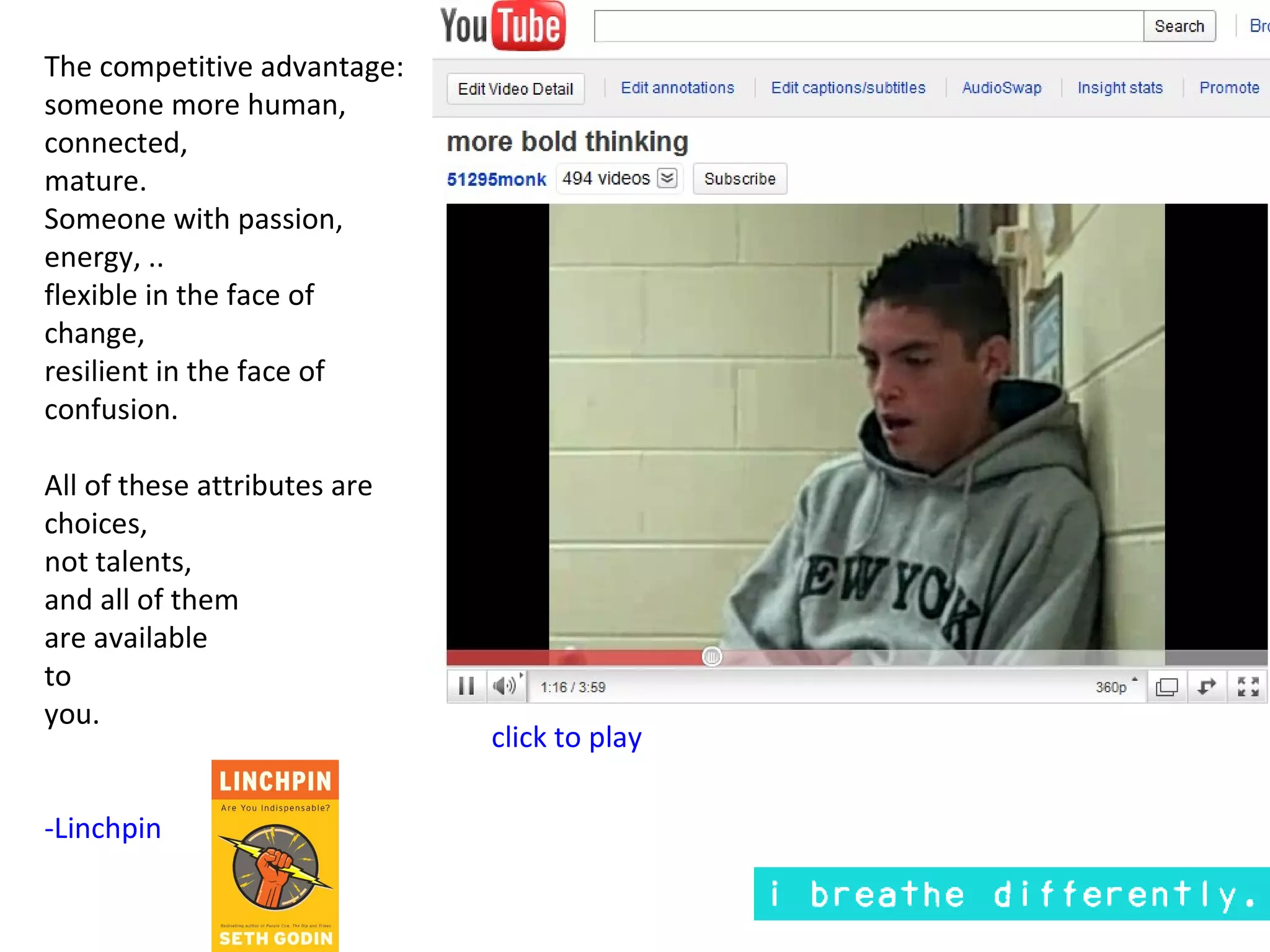 The competitive advantage:
someone more human,
connected,
mature.
Someone with passion,
energy, ..
flexible in the face of
change,
resilient in the face of
confusion.

All of these attributes are
choices,
not talents,
and all of them
are available
to
you.
                              click to play

-Linchpin
 