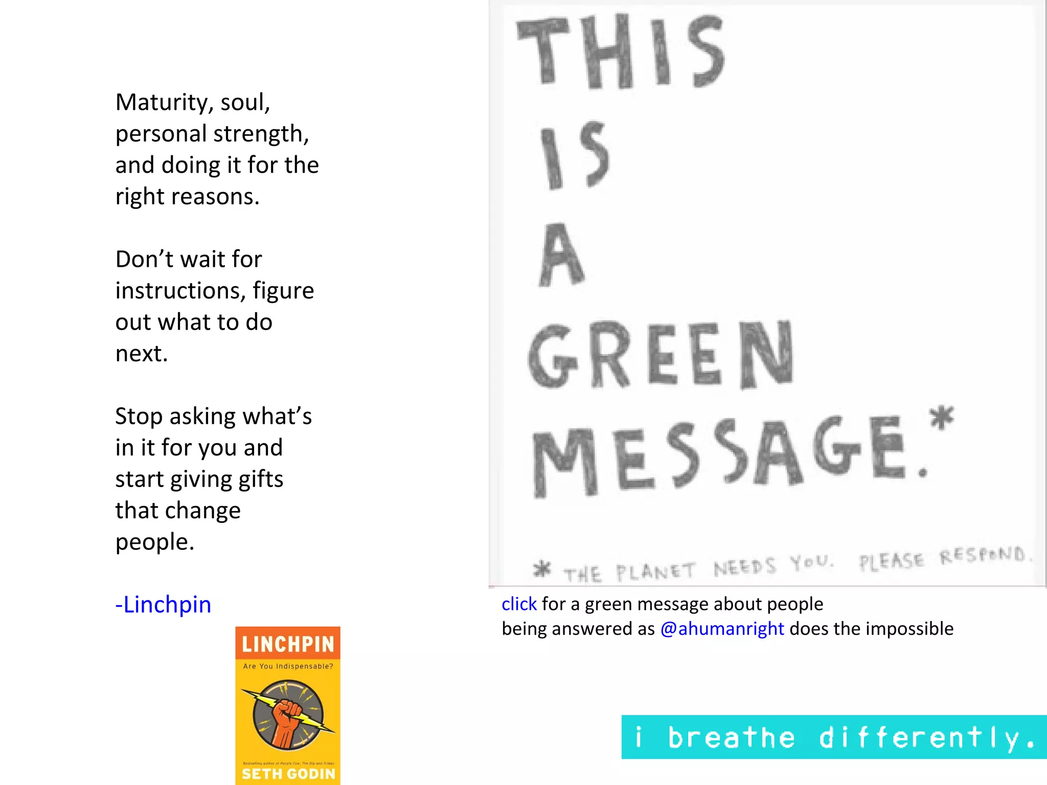 Maturity, soul,
personal strength,
and doing it for the
right reasons.

Don’t wait for
instructions, figure
out what to do
next.

Stop asking what’s
in it for you and
start giving gifts
that change
people.

-Linchpin              click for a green message about people
                       being answered as @ahumanright does the impossible
 