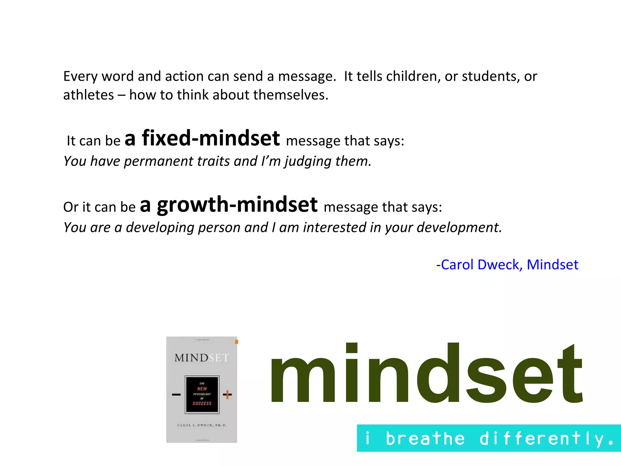 Every word and action can send a message. It tells children, or students, or
athletes – how to think about themselves.

It can be a fixed-mindset message that says:
You have permanent traits and I’m judging them.

Or it can be a growth-mindset message that says:
You are a developing person and I am interested in your development.

                                                           -Carol Dweck, Mindset




                                mindset
 