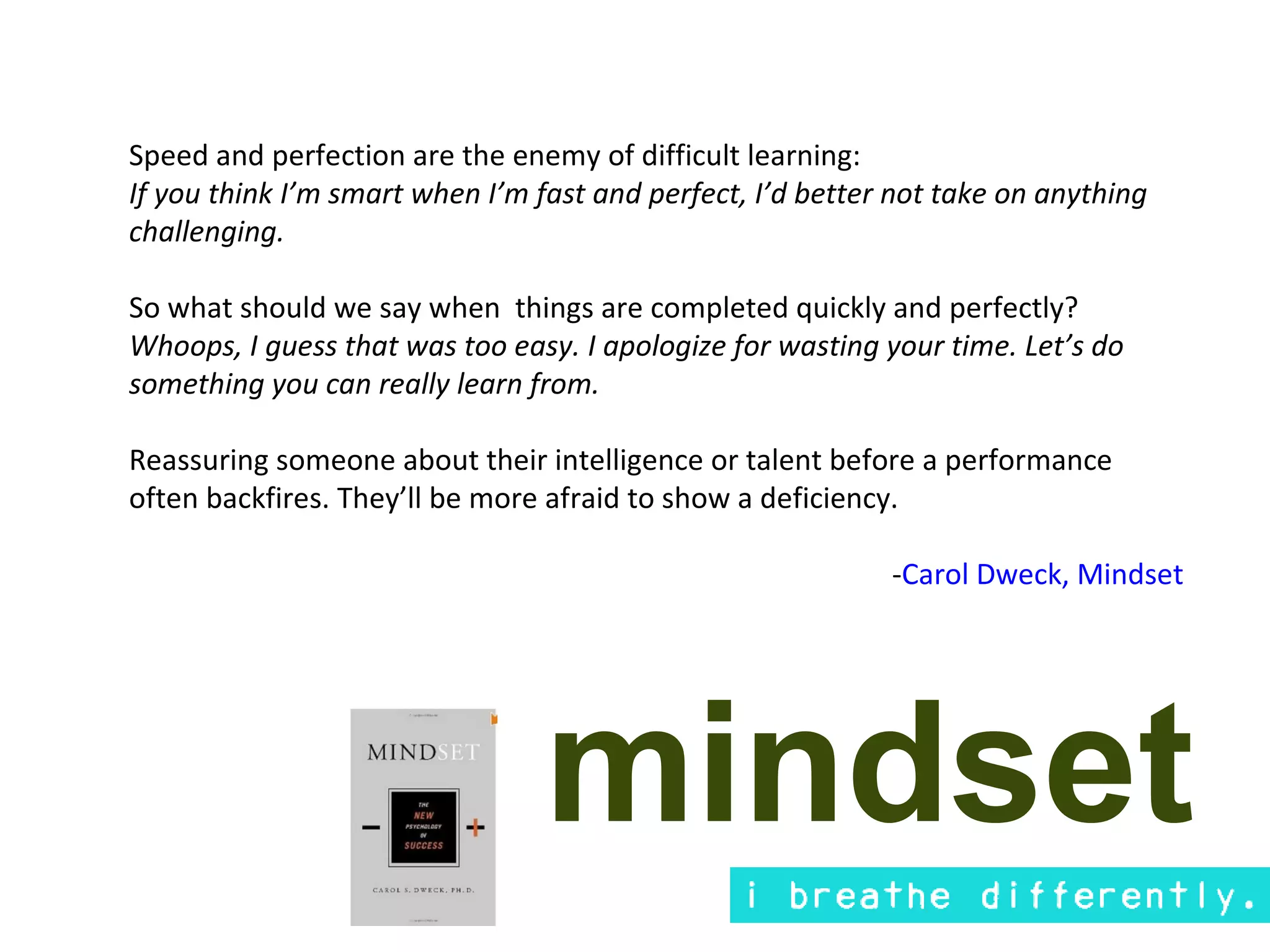 Speed and perfection are the enemy of difficult learning:
If you think I’m smart when I’m fast and perfect, I’d better not take on anything
challenging.

So what should we say when things are completed quickly and perfectly?
Whoops, I guess that was too easy. I apologize for wasting your time. Let’s do
something you can really learn from.

Reassuring someone about their intelligence or talent before a performance
often backfires. They’ll be more afraid to show a deficiency.

                                                            -Carol Dweck, Mindset




                                 mindset
 