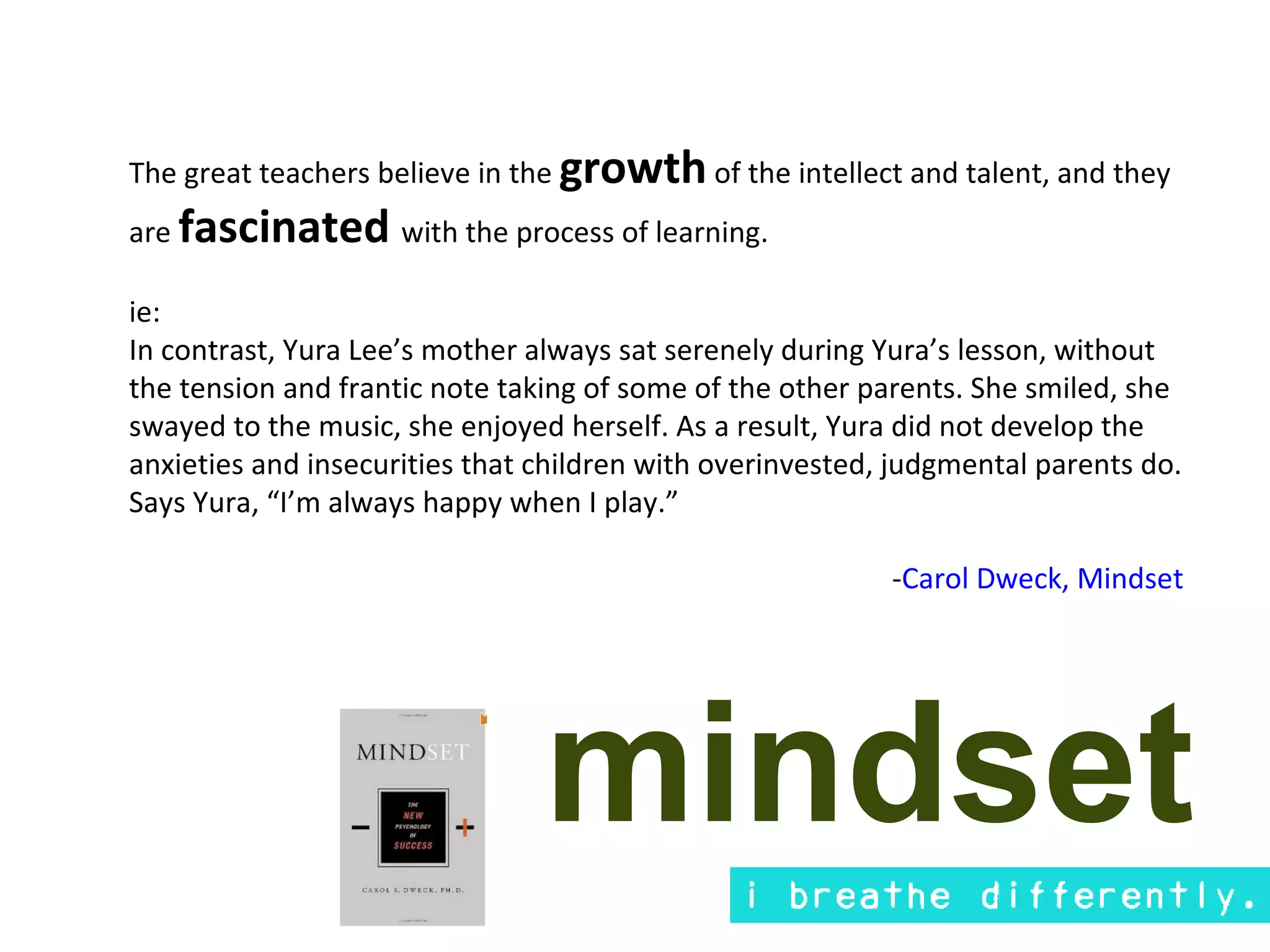 The great teachers believe in the growth of the intellect and talent, and they
are fascinated with the process of learning.

ie:
In contrast, Yura Lee’s mother always sat serenely during Yura’s lesson, without
the tension and frantic note taking of some of the other parents. She smiled, she
swayed to the music, she enjoyed herself. As a result, Yura did not develop the
anxieties and insecurities that children with overinvested, judgmental parents do.
Says Yura, “I’m always happy when I play.”

                                                           -Carol Dweck, Mindset




                                mindset
 