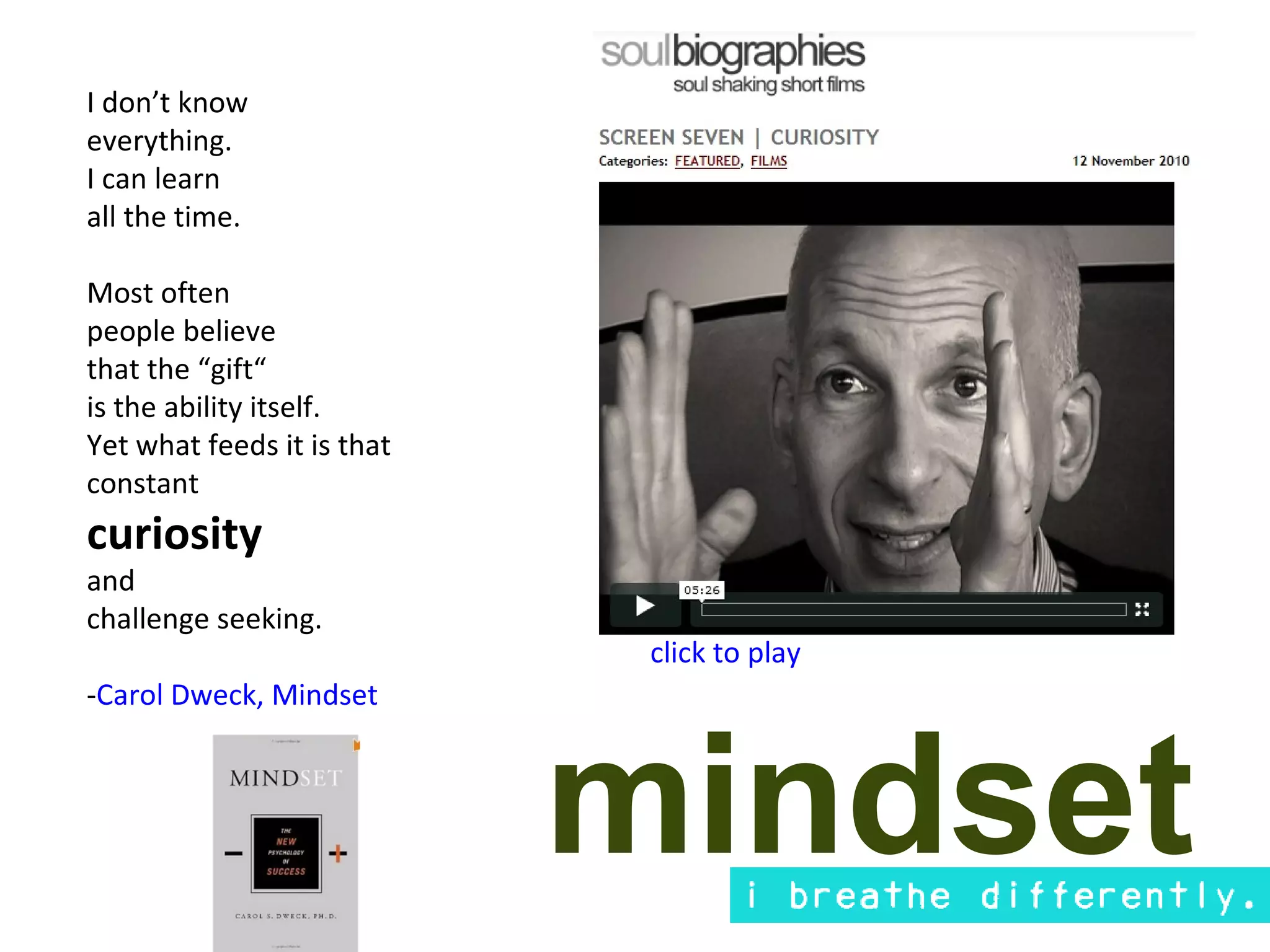 I don’t know
everything.
I can learn
all the time.

Most often
people believe
that the “gift“
is the ability itself.
Yet what feeds it is that
constant
curiosity
and
challenge seeking.
                             click to play
-Carol Dweck, Mindset



                            mindset
 