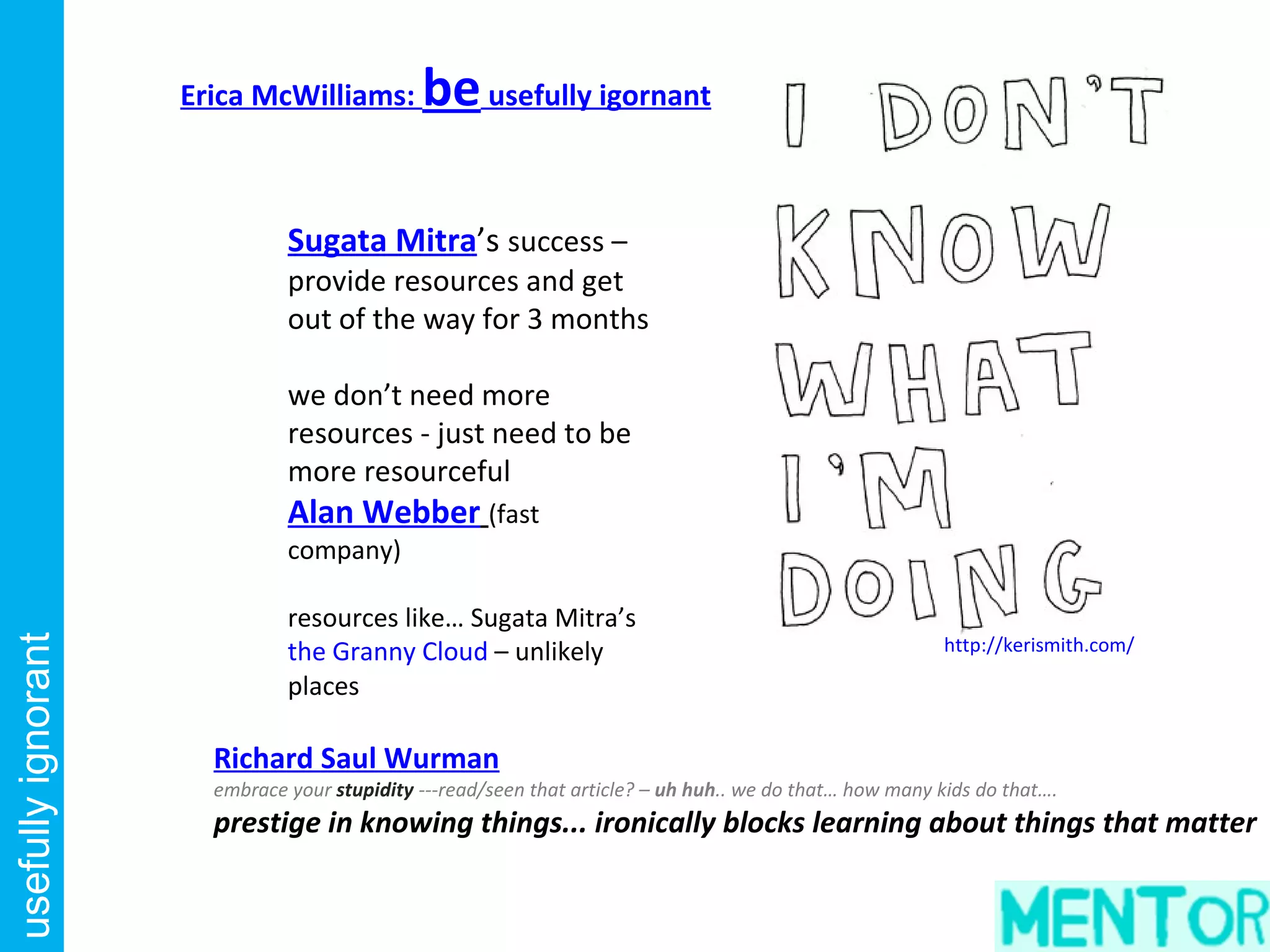 Erica McWilliams:        be usefully igornant

                              Sugata Mitra’s success –
                              provide resources and get
                              out of the way for 3 months

                              we don’t need more
                              resources - just need to be
                              more resourceful
                              Alan Webber (fast
                              company)

                              resources like… Sugata Mitra’s
                                                                                                         http://kerismith.com/
usefully ignorant




                              the Granny Cloud – unlikely
                              places

                      Richard Saul Wurman
                      embrace your stupidity ---read/seen that article? – uh huh.. we do that… how many kids do that….
                      prestige in knowing things... ironically blocks learning about things that matter
 