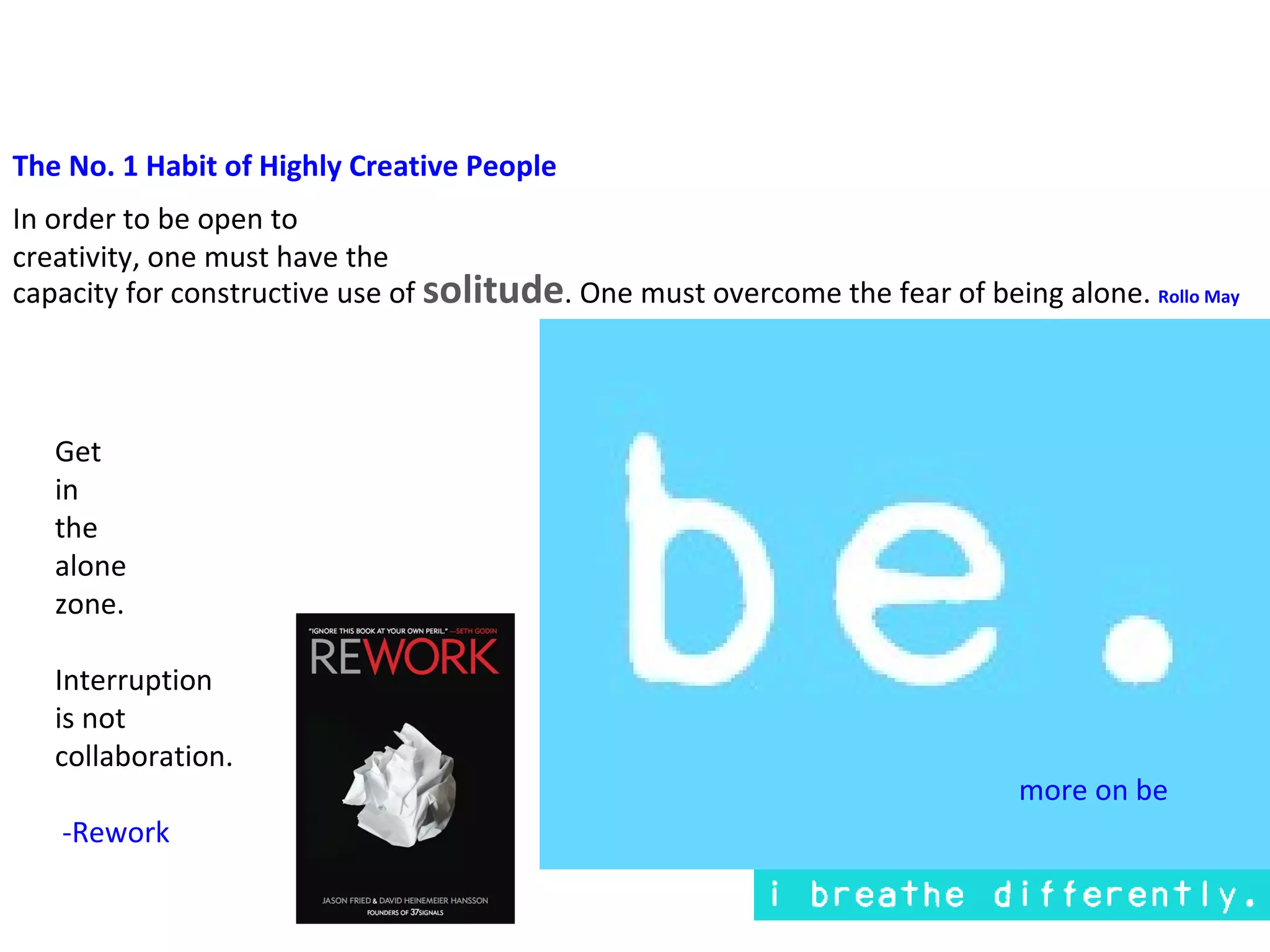 The No. 1 Habit of Highly Creative People
In order to be open to
creativity, one must have the
capacity for constructive use of solitude. One must overcome the fear of being alone. Rollo May




   Get
   in
   the
   alone
   zone.

   Interruption
   is not
   collaboration.
                                                                             more on be
   -Rework
 