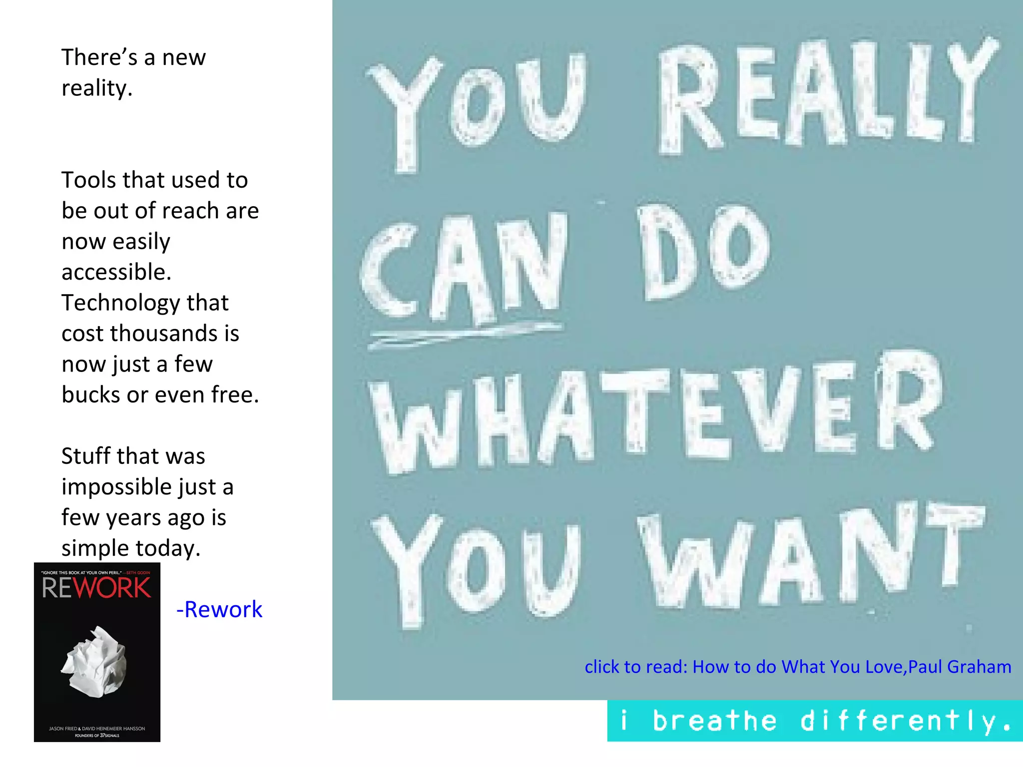 There’s a new
reality.


Tools that used to
be out of reach are
now easily
accessible.
Technology that
cost thousands is
now just a few
bucks or even free.

Stuff that was
impossible just a
few years ago is
simple today.

           -Rework

                      click to read: How to do What You Love,Paul Graham
 