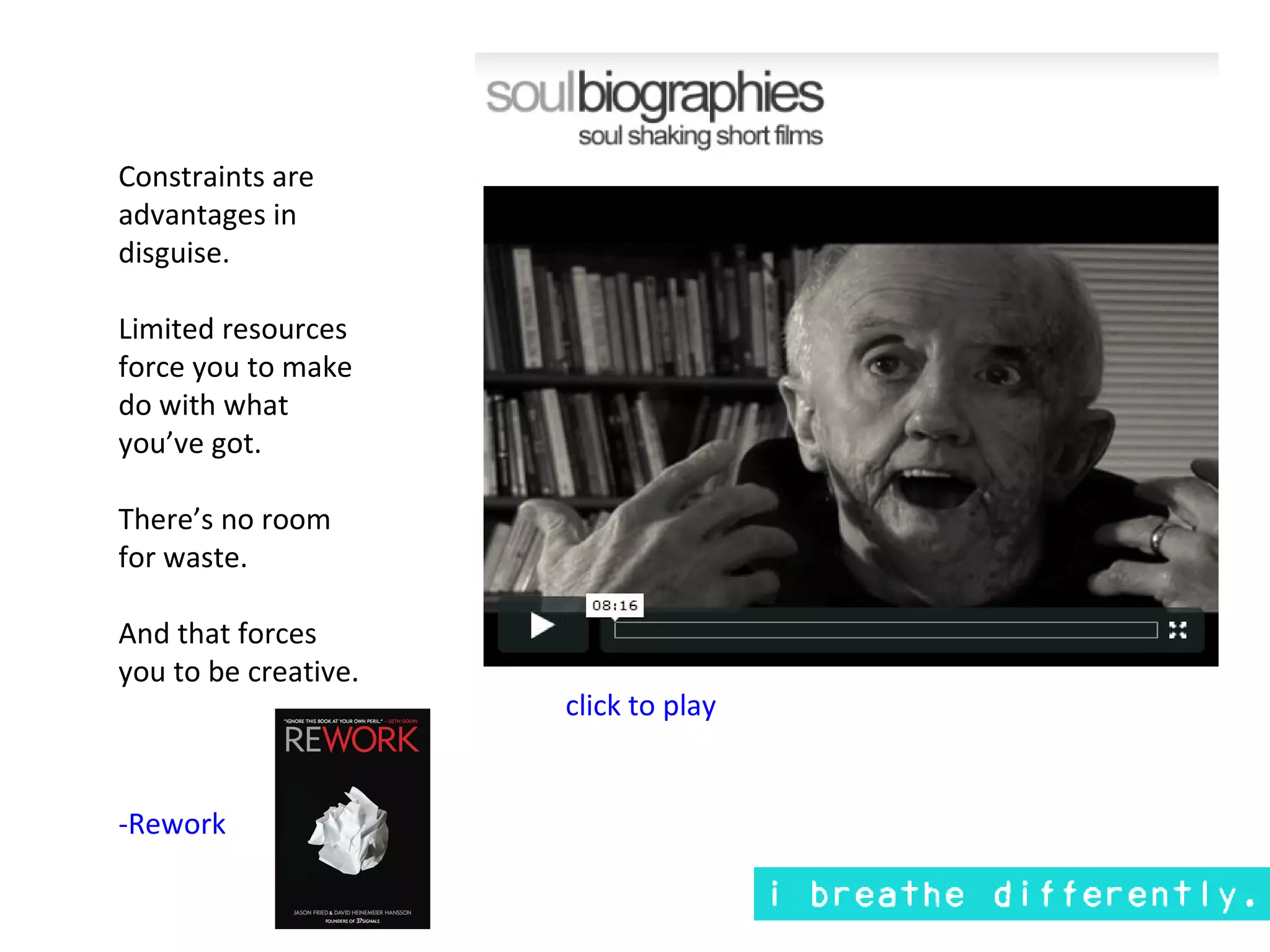 Constraints are
advantages in
disguise.

Limited resources
force you to make
do with what
you’ve got.

There’s no room
for waste.

And that forces
you to be creative.
                      click to play


-Rework
 
