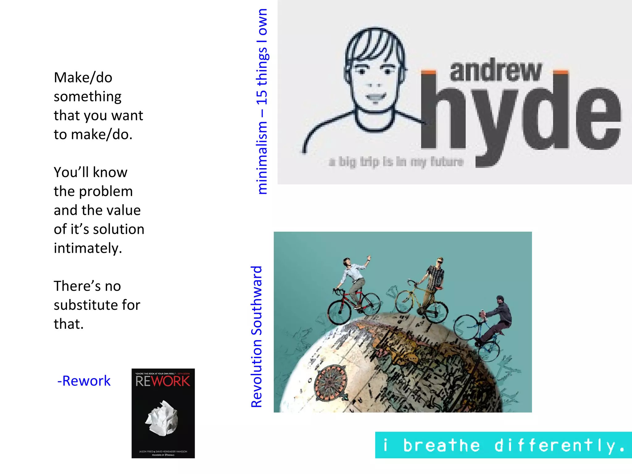 minimalism – 15 things I own
Make/do
something
that you want
to make/do.

You’ll know
the problem
and the value
of it’s solution
intimately.
                   Revolution Southward
There’s no
substitute for
that.


-Rework
 