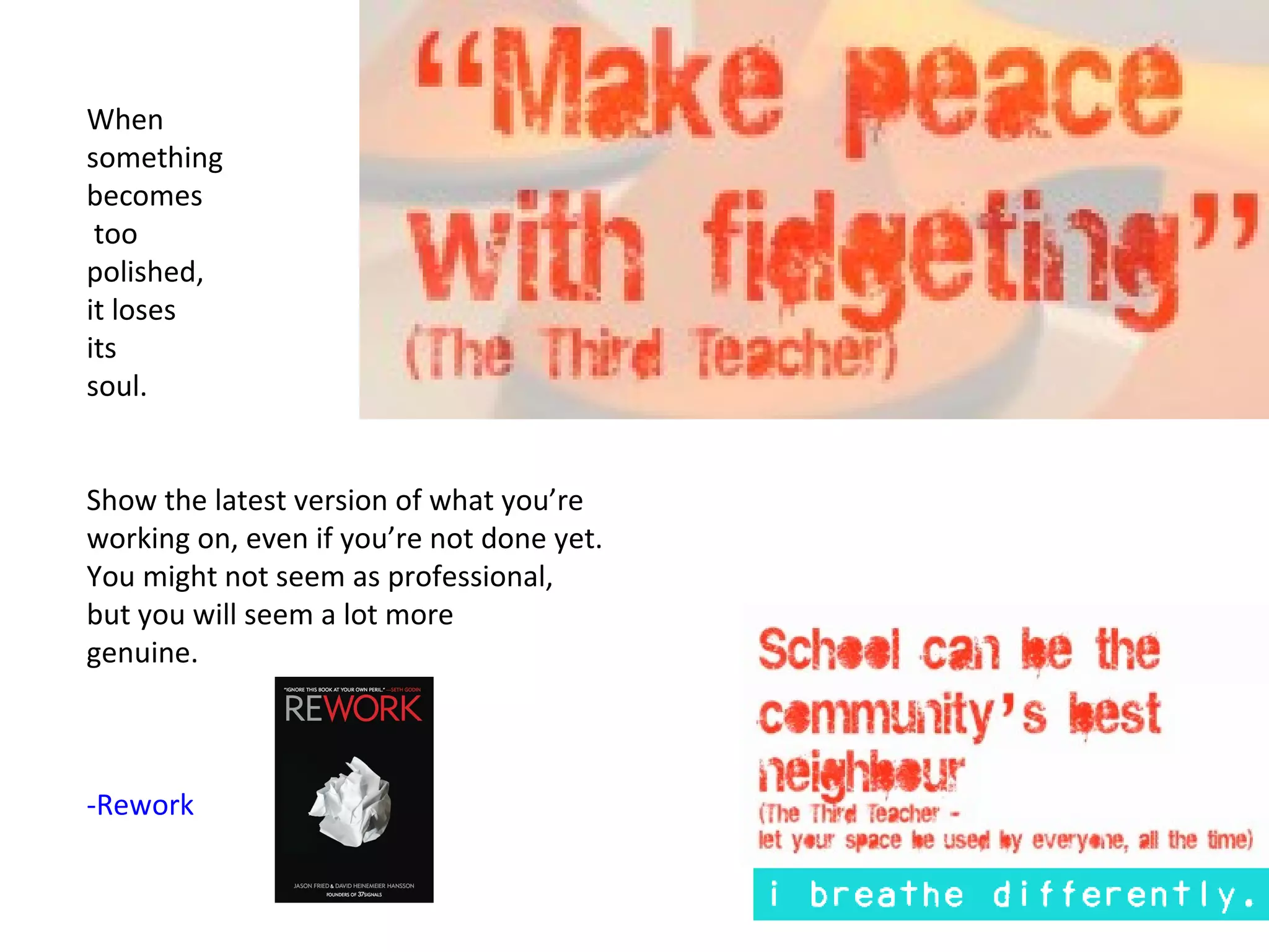 When
something
becomes
 too
polished,
it loses
its
soul.


Show the latest version of what you’re
working on, even if you’re not done yet.
You might not seem as professional,
but you will seem a lot more
genuine.



-Rework
 