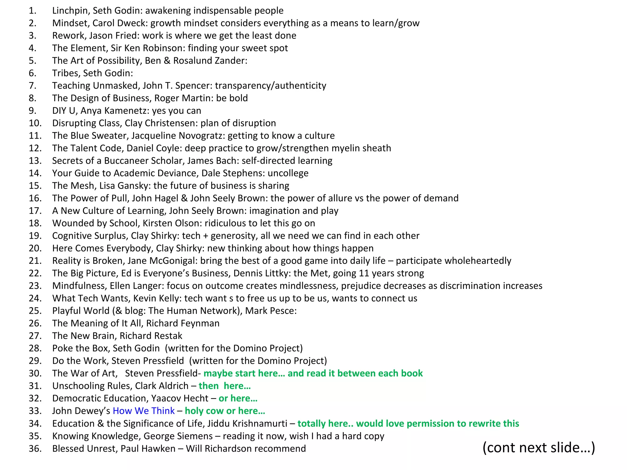 1.    Linchpin, Seth Godin: awakening indispensable people
2.    Mindset, Carol Dweck: growth mindset considers everything as a means to learn/grow
3.    Rework, Jason Fried: work is where we get the least done
4.    The Element, Sir Ken Robinson: finding your sweet spot
5.    The Art of Possibility, Ben & Rosalund Zander:
6.    Tribes, Seth Godin:
7.    Teaching Unmasked, John T. Spencer: transparency/authenticity
8.    The Design of Business, Roger Martin: be bold
9.    DIY U, Anya Kamenetz: yes you can
10.   Disrupting Class, Clay Christensen: plan of disruption
11.   The Blue Sweater, Jacqueline Novogratz: getting to know a culture
12.   The Talent Code, Daniel Coyle: deep practice to grow/strengthen myelin sheath
13.   Secrets of a Buccaneer Scholar, James Bach: self-directed learning
14.   Your Guide to Academic Deviance, Dale Stephens: uncollege
15.   The Mesh, Lisa Gansky: the future of business is sharing
16.   The Power of Pull, John Hagel & John Seely Brown: the power of allure vs the power of demand
17.   A New Culture of Learning, John Seely Brown: imagination and play
18.   Wounded by School, Kirsten Olson: ridiculous to let this go on
19.   Cognitive Surplus, Clay Shirky: tech + generosity, all we need we can find in each other
20.   Here Comes Everybody, Clay Shirky: new thinking about how things happen
21.   Reality is Broken, Jane McGonigal: bring the best of a good game into daily life – participate wholeheartedly
22.   The Big Picture, Ed is Everyone’s Business, Dennis Littky: the Met, going 11 years strong
23.   Mindfulness, Ellen Langer: focus on outcome creates mindlessness, prejudice decreases as discrimination increases
24.   What Tech Wants, Kevin Kelly: tech want s to free us up to be us, wants to connect us
25.   Playful World (& blog: The Human Network), Mark Pesce:
26.   The Meaning of It All, Richard Feynman
27.   The New Brain, Richard Restak
28.   Poke the Box, Seth Godin (written for the Domino Project)
29.   Do the Work, Steven Pressfield (written for the Domino Project)
30.   The War of Art, Steven Pressfield- maybe start here… and read it between each book
31.   Unschooling Rules, Clark Aldrich – then here…
32.   Democratic Education, Yaacov Hecht – or here…
33.   John Dewey’s How We Think – holy cow or here…
34.   Education & the Significance of Life, Jiddu Krishnamurti – totally here.. would love permission to rewrite this
35.   Knowing Knowledge, George Siemens – reading it now, wish I had a hard copy
36.   Blessed Unrest, Paul Hawken – Will Richardson recommend                                               (cont next    slide…)
 
