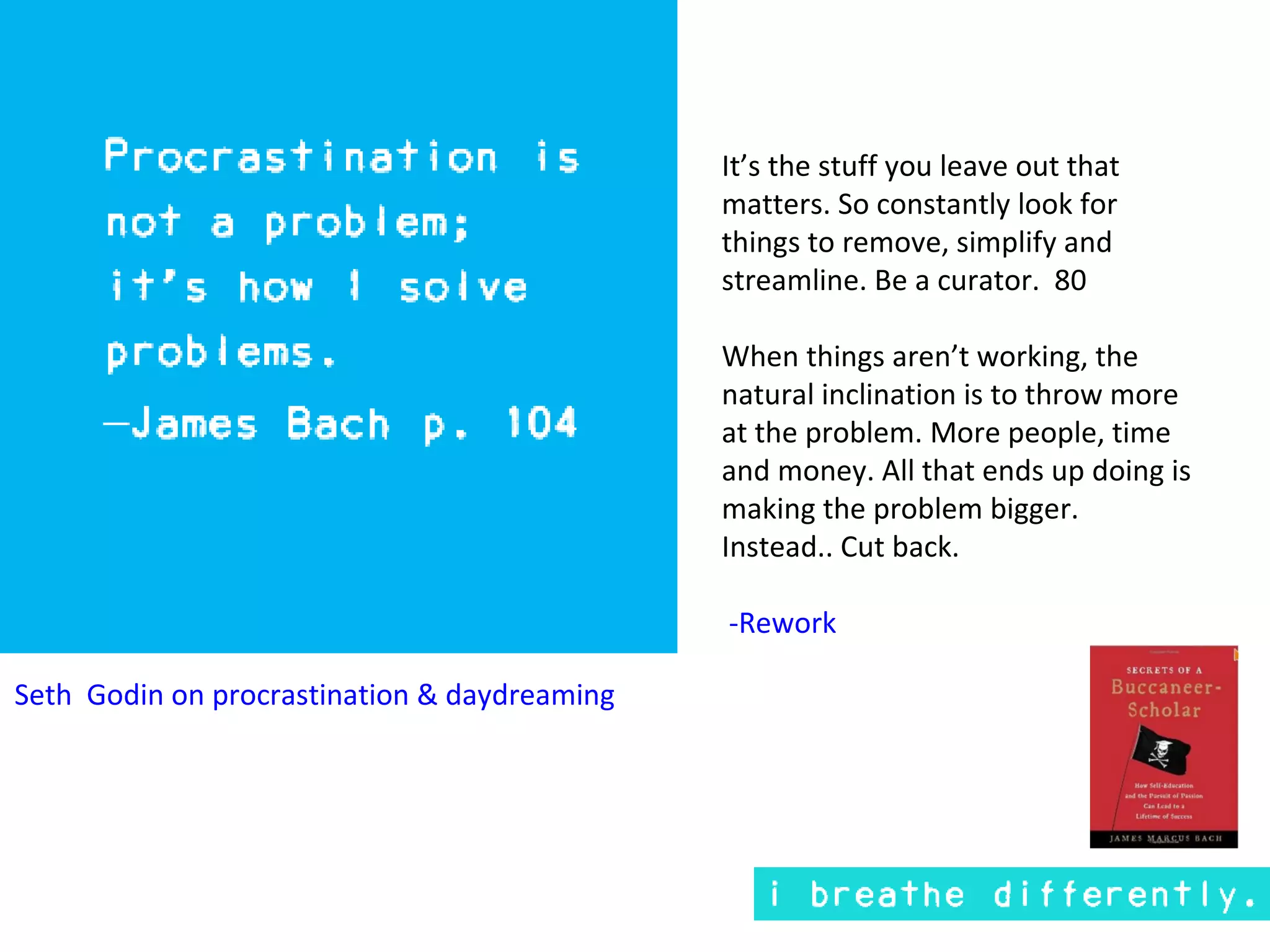 It’s the stuff you leave out that
                                              matters. So constantly look for
                                              things to remove, simplify and
                                              streamline. Be a curator. 80

                                              When things aren’t working, the
                                              natural inclination is to throw more
                                              at the problem. More people, time
                                              and money. All that ends up doing is
                                              making the problem bigger.
                                              Instead.. Cut back.

                                              -Rework

Seth Godin on procrastination & daydreaming
 