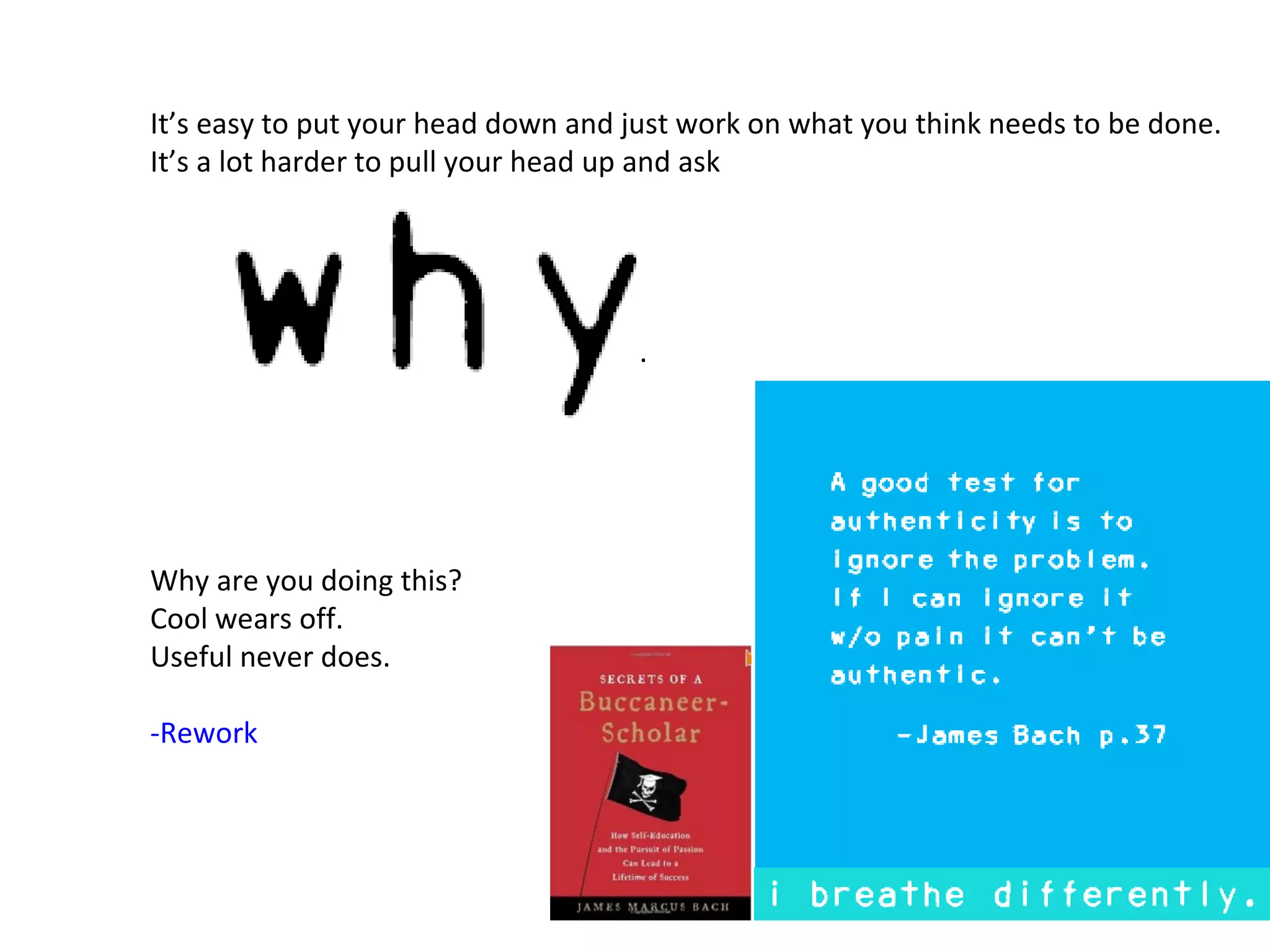 It’s easy to put your head down and just work on what you think needs to be done.
It’s a lot harder to pull your head up and ask




                                     .




Why are you doing this?
Cool wears off.
Useful never does.

-Rework
 