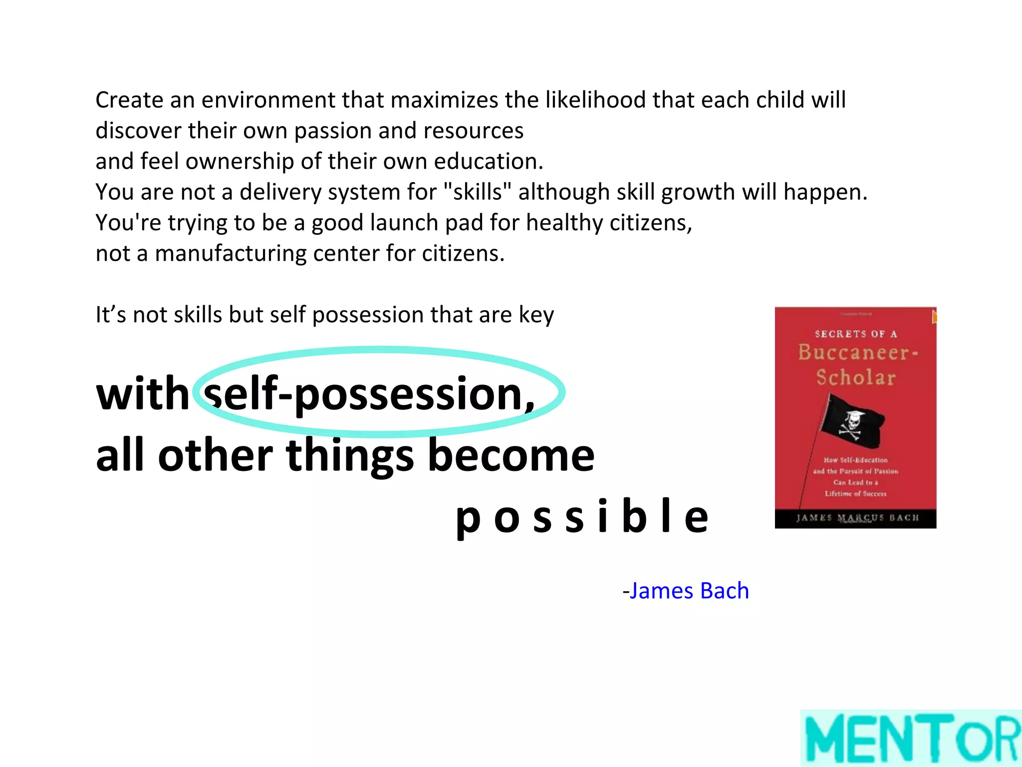 Create an environment that maximizes the likelihood that each child will
discover their own passion and resources
and feel ownership of their own education.
You are not a delivery system for "skills" although skill growth will happen.
You're trying to be a good launch pad for healthy citizens,
not a manufacturing center for citizens.

It’s not skills but self possession that are key


with self-possession,
all other things become
                  possible
                                                    -James Bach
 