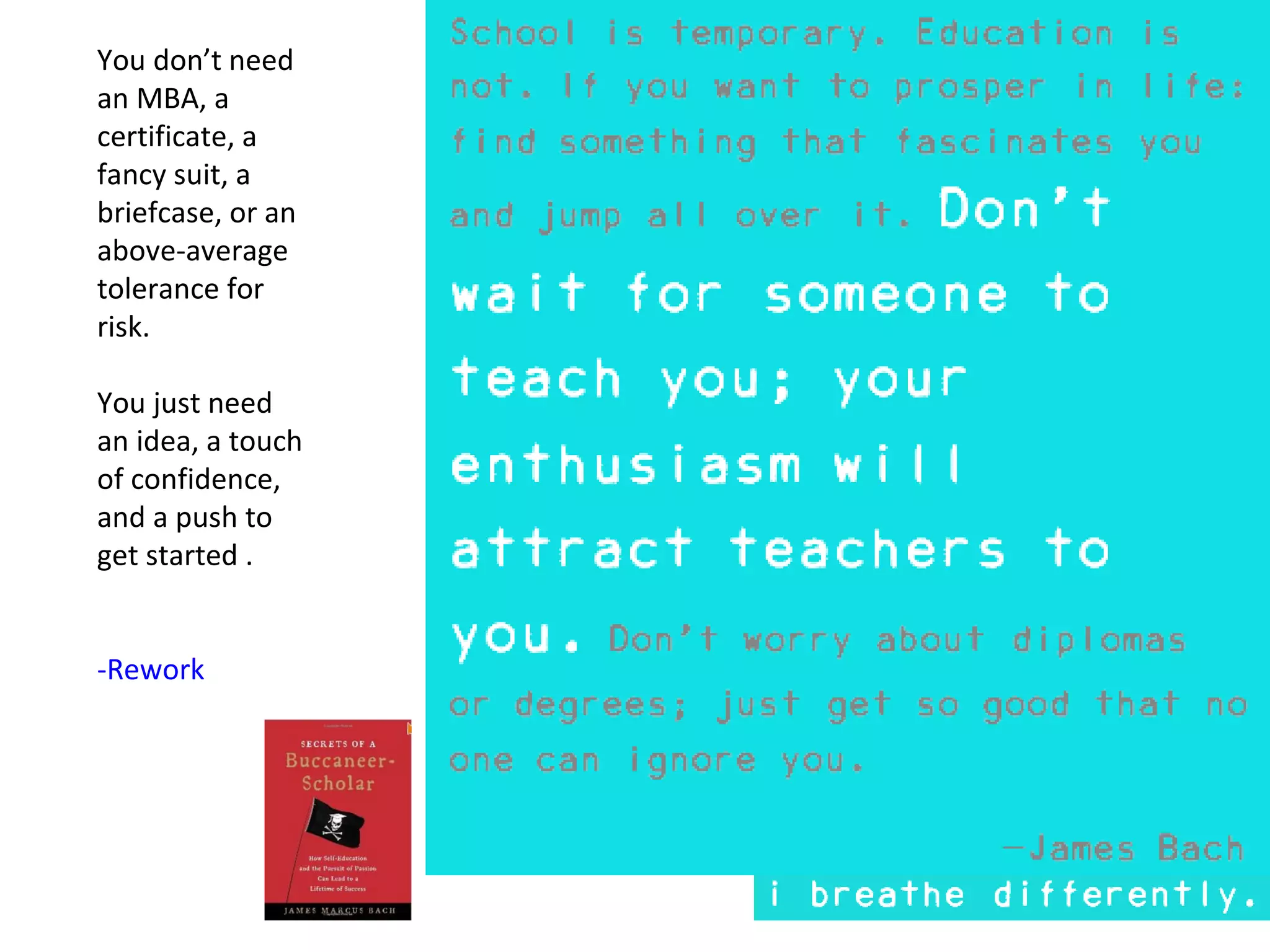 You don’t need
an MBA, a
certificate, a
fancy suit, a
briefcase, or an
above-average
tolerance for
risk.

You just need
an idea, a touch
of confidence,
and a push to
get started .


-Rework
 