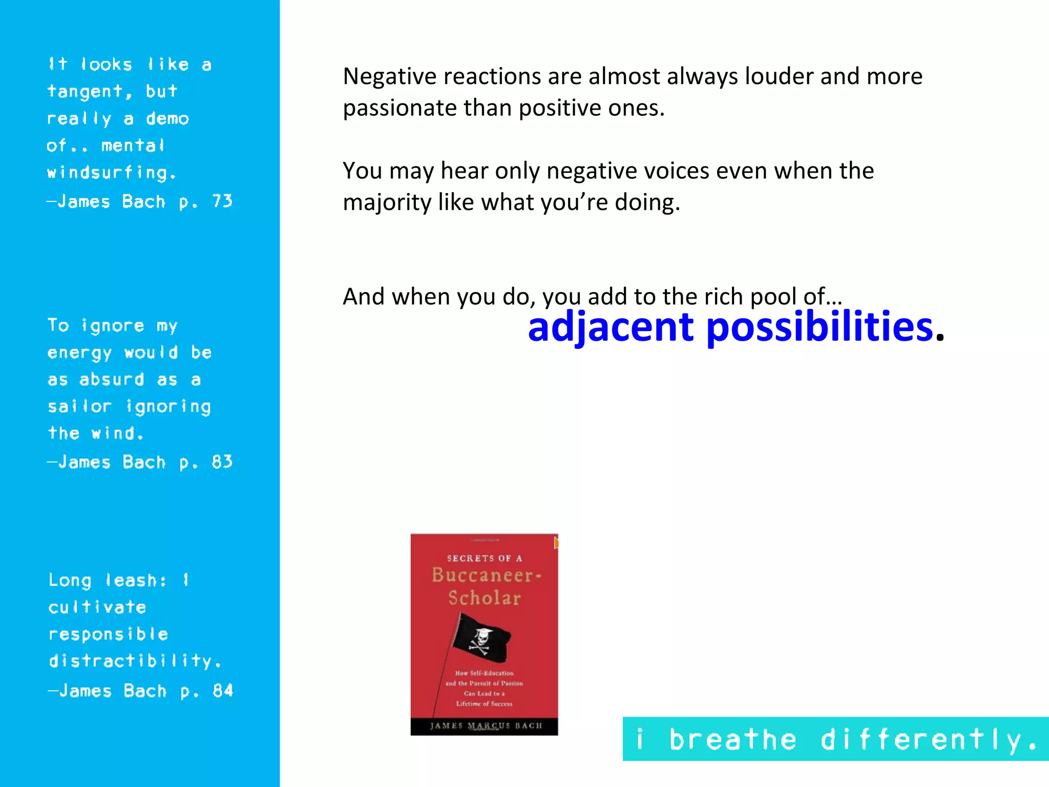Negative reactions are almost always louder and more
passionate than positive ones.

You may hear only negative voices even when the
majority like what you’re doing.


And when you do, you add to the rich pool of…
                adjacent possibilities.
 