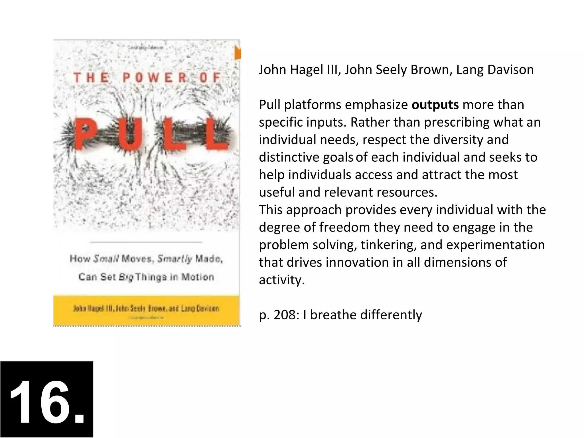 John Hagel III, John Seely Brown, Lang Davison

      Pull platforms emphasize outputs more than
      specific inputs. Rather than prescribing what an
      individual needs, respect the diversity and
      distinctive goals of each individual and seeks to
      help individuals access and attract the most
      useful and relevant resources.
      This approach provides every individual with the
      degree of freedom they need to engage in the
      problem solving, tinkering, and experimentation
      that drives innovation in all dimensions of
      activity.

      p. 208: I breathe differently




16.
 