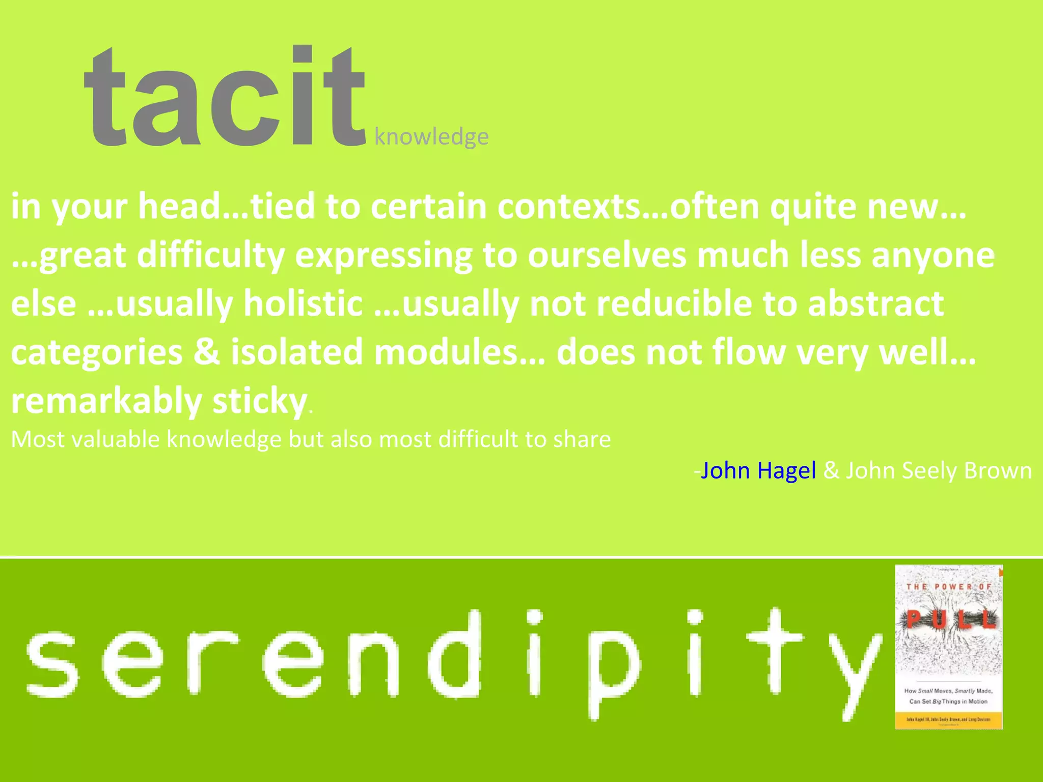 tacit                      knowledge

in your head…tied to certain contexts…often quite new…
…great difficulty expressing to ourselves much less anyone
else …usually holistic …usually not reducible to abstract
categories & isolated modules… does not flow very well…
remarkably sticky.
Most valuable knowledge but also most difficult to share
                                                           -John Hagel & John Seely Brown
 