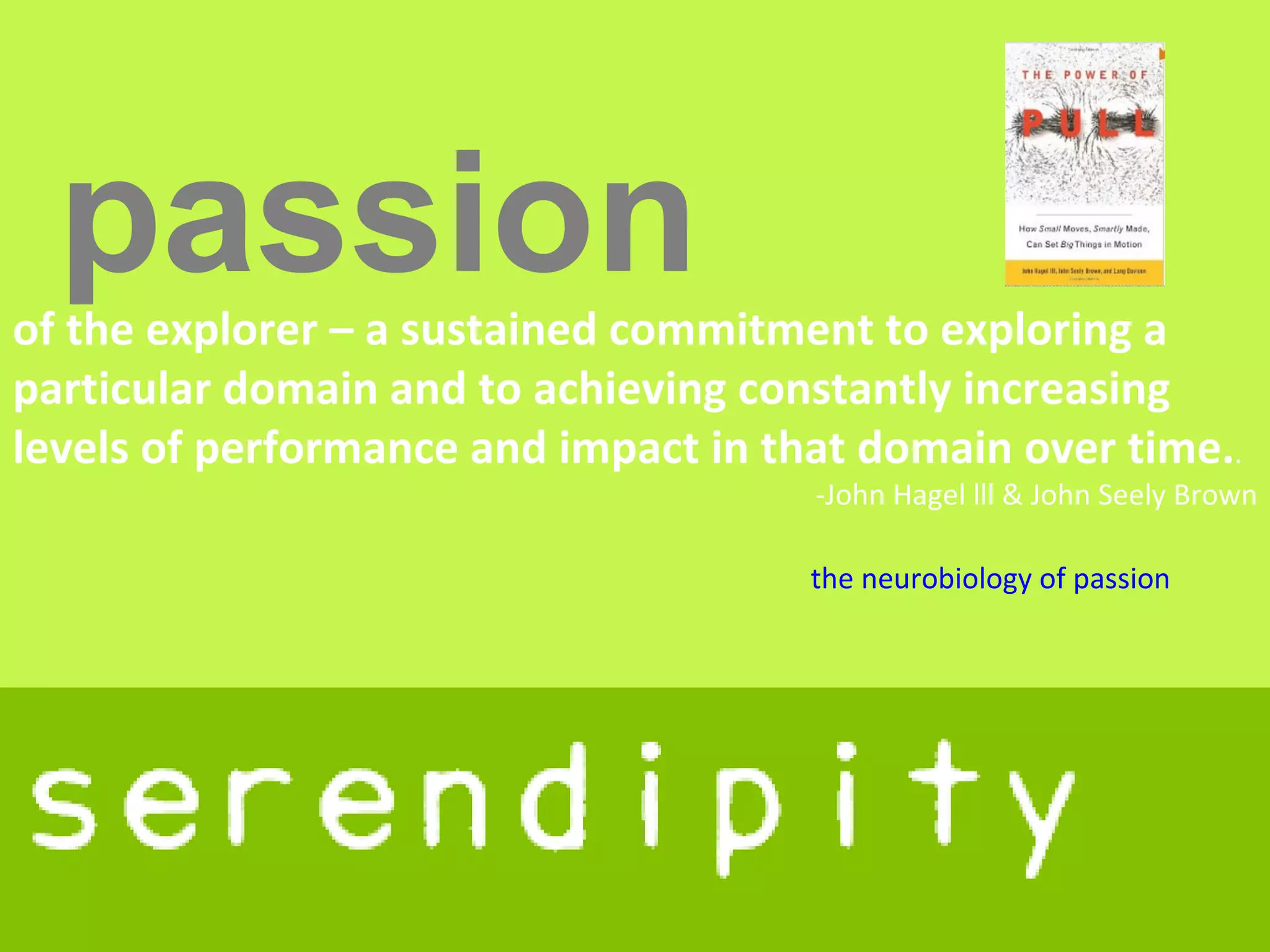 passion
of the explorer – a sustained commitment to exploring a
particular domain and to achieving constantly increasing
levels of performance and impact in that domain over time..
                                      -John Hagel lll & John Seely Brown

                                      the neurobiology of passion
 