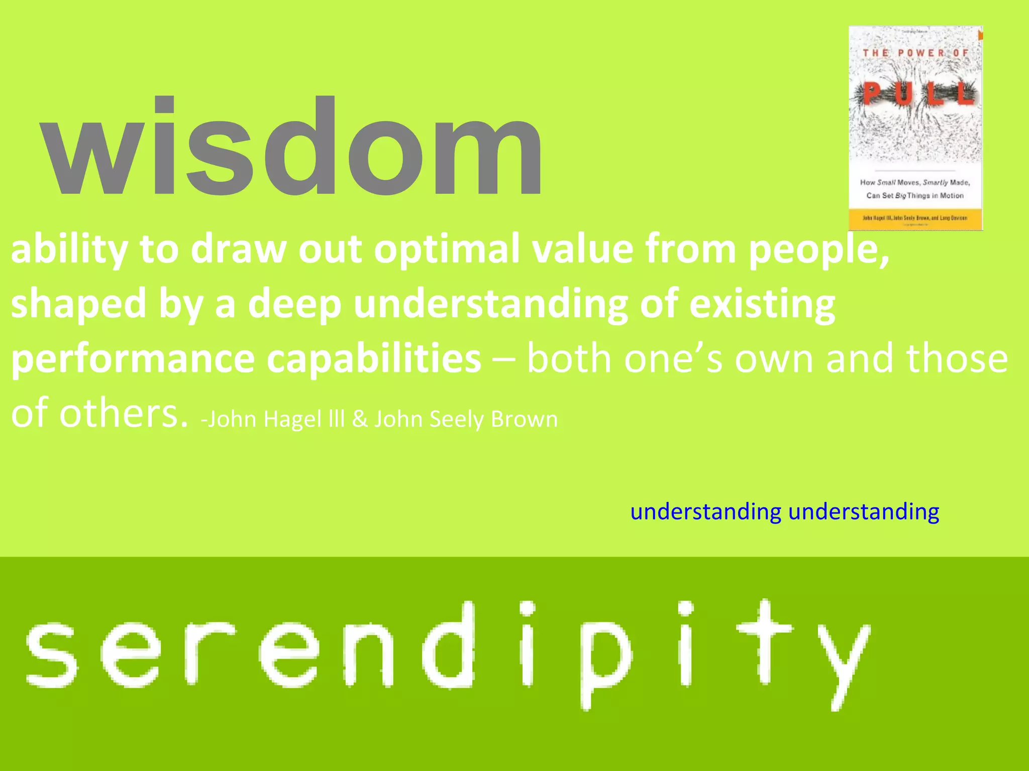 wisdom
ability to draw out optimal value from people,
shaped by a deep understanding of existing
performance capabilities – both one’s own and those
of others. -John Hagel lll & John Seely Brown

                               understanding understanding
 