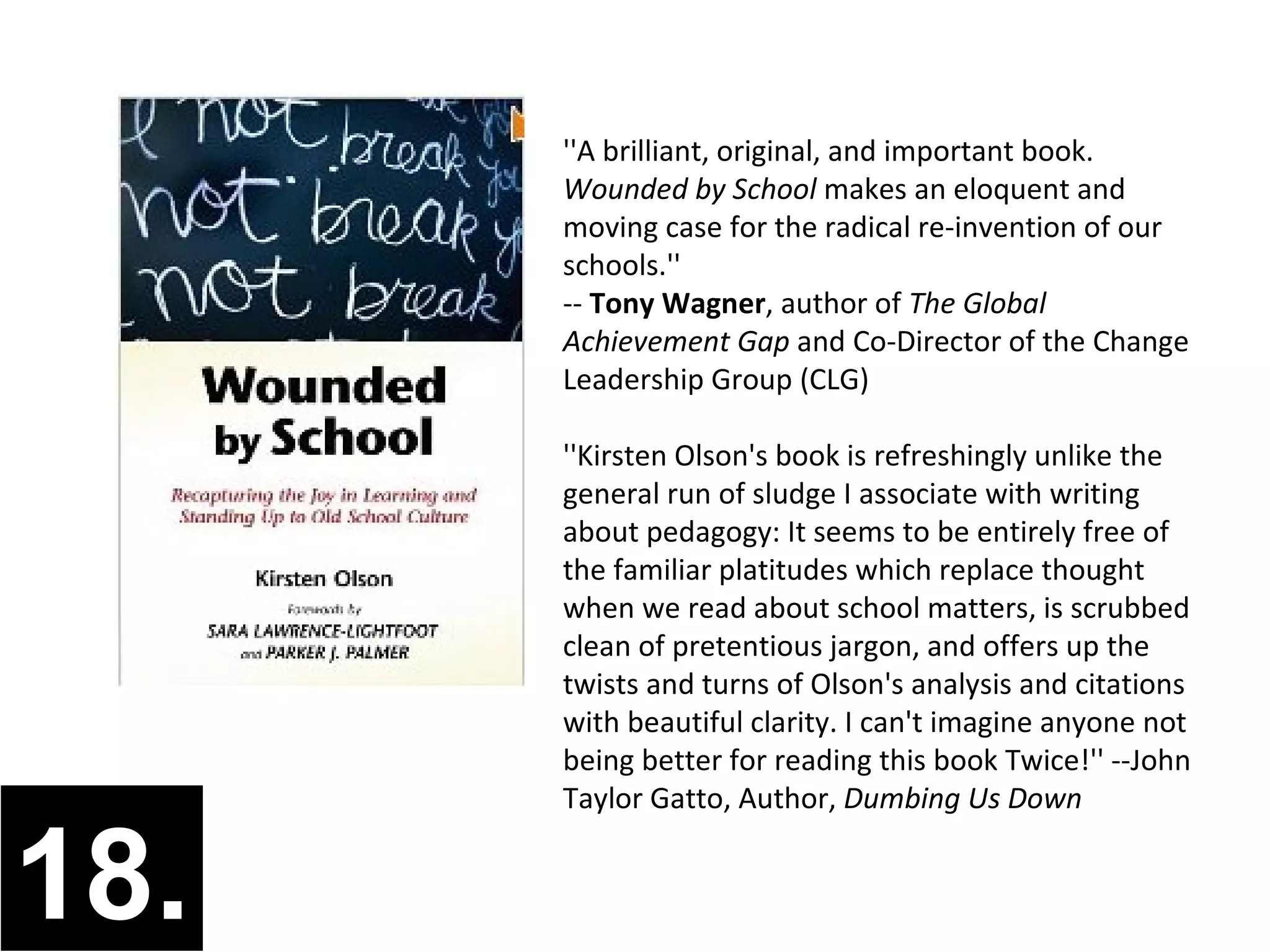 ''A brilliant, original, and important book.
      Wounded by School makes an eloquent and
      moving case for the radical re-invention of our
      schools.''
      -- Tony Wagner, author of The Global
      Achievement Gap and Co-Director of the Change
      Leadership Group (CLG)

      ''Kirsten Olson's book is refreshingly unlike the
      general run of sludge I associate with writing
      about pedagogy: It seems to be entirely free of
      the familiar platitudes which replace thought
      when we read about school matters, is scrubbed
      clean of pretentious jargon, and offers up the
      twists and turns of Olson's analysis and citations
      with beautiful clarity. I can't imagine anyone not
      being better for reading this book Twice!'' --John
      Taylor Gatto, Author, Dumbing Us Down


18.
 