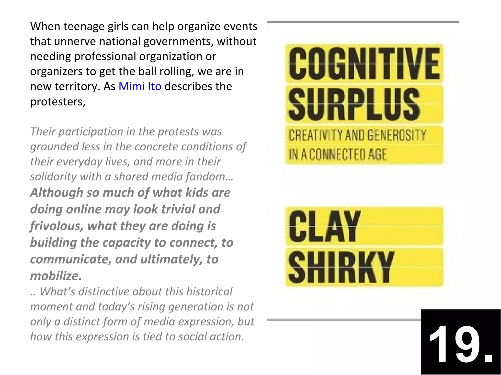 When teenage girls can help organize events
that unnerve national governments, without
needing professional organization or
organizers to get the ball rolling, we are in
new territory. As Mimi Ito describes the
protesters,

Their participation in the protests was
grounded less in the concrete conditions of
their everyday lives, and more in their
solidarity with a shared media fandom…
Although so much of what kids are
doing online may look trivial and
frivolous, what they are doing is
building the capacity to connect, to
communicate, and ultimately, to
mobilize.
.. What’s distinctive about this historical
moment and today’s rising generation is not
only a distinct form of media expression, but
how this expression is tied to social action.
                                                19.
 